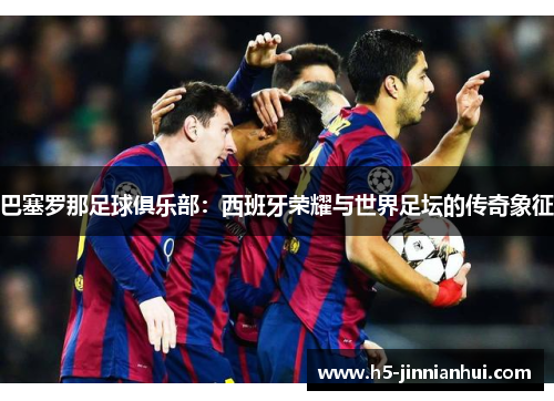 巴塞罗那足球俱乐部：西班牙荣耀与世界足坛的传奇象征