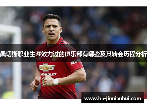 桑切斯职业生涯效力过的俱乐部有哪些及其转会历程分析 桑切斯职业生涯效力过的俱乐部有哪些及其转会历程分析